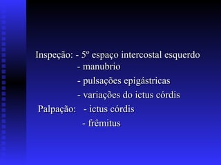 Inspeção: - 5º espaço intercostal esquerdo
          - manubrio
           - pulsações epigástricas
           - variações do ictus córdis
 Palpação: - ictus córdis
             - frêmitus
 