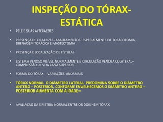 INSPEÇÃO DO TÓRAX-
ESTÁTICA
• PELE E SUAS ALTERAÇÕES
• PRESENÇA DE CICATRIZES- ABAULAMENTOS- ESPECIALMENTE DE TORACOTOMIA,
DRENAGEM TORÁCICA E MASTECTOMIA
• PRESENÇA E LOCALIZAÇÃO DE FÍSTULAS
• SISTEMA VENOSO VISÍVEL NORMALMENTE E CIRCULAÇÃO VENOSA COLATERAL–
COMPRESSÃO DE VEIA CAVA SUPERIOR—
• FORMA DO TÓRAX--- VARIAÇÕES ANORMAIS
• TÓRAX NORMAL O DIÂMETRO LATERAL PREDOMINA SOBRE O DIÂMETRO
ANTERO – POSTERIOR, CONFORME ENVELHECEMOS O DIÂMETRO ANTERO –
POSTERIOR AUMENTA COM A IDADE—
• AVALIAÇÃO DA SIMETRIA NORMAL ENTRE OS DOIS HEMITÓRAX
 