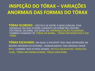 INSPEÇÃO DO TÓRAX – VARIAÇÕES
ANORMAIS DAS FORMAS DO TÓRAX
TÓRAX GLOBOSO – DESTACA-SE ENTRE O MAIS COMUM- ESSA
ANOMALIA EM QUE OCORRE AUMENTO DO DIÂMETRO ANTERO-
POSTERIOR, DECORRE, EM GERAL DA HIPERINSUFLAÇÃO PULMONAR ,
TAMBÉM CHAMADO DE TÓRAX EM BARRIL , TÓRAX ENFISEMATOSO E EM
TONEL
TÓRAX ESCAVADO– NA QUAL O PACIENTE TEM UMA DEPRESSÃO NA
REGIÃO INFERIOR DO ESTERNO , NORMALMENTE TEM ORIGEM CONGÊ -
NITA; TAMBÉM TEM OUTROS NOMES- PECTUS ESCAVATUM, TÓRAX EM -
FUNIL, TÓRAX INFUNDIBILIFORME, TÓRAX SAPATEIRO
 