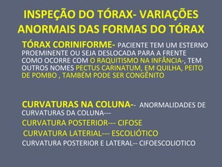 INSPEÇÃO DO TÓRAX- VARIAÇÕES
ANORMAIS DAS FORMAS DO TÓRAX
TÓRAX CORINIFORME- PACIENTE TEM UM ESTERNO
PROEMINENTE OU SEJA DESLOCADA PARA A FRENTE
COMO OCORRE COM O RAQUITISMO NA INFÂNCIA-, TEM
OUTROS NOMES PECTUS CARINATUM, EM QUILHA, PEITO
DE POMBO , TAMBÉM PODE SER CONGÊNITO
CURVATURAS NA COLUNA-- ANORMALIDADES DE
CURVATURAS DA COLUNA---
CURVATURA POSTERIOR--- CIFOSE
CURVATURA LATERIAL--- ESCOLIÓTICO
CURVATURA POSTERIOR E LATERAL-- CIFOESCOLIOTICO
 