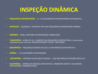 INSPEÇÃO DINÂMICA
• FREQUENCIA RESPIRATÓRIA- 12 A 20 MOVIMENTOS RESPIRATÓRIOS POR MINUTO- -
• EUPNEICO--- QUANDO O PACIENTE TEM UMA FREQUÊNCIA RESPIRATÓRIA NORMAL
• DISPNEÍA – SINAL E SINTOMA DE RESPIRAÇÃO TRABALHOSA
• TAQUIPNÉIA – ACIMA DE 24- AUMENTO DA FREQUÊNCIA RESPIRATÓRIA ( movimentos
respiratórios por minuto), FREQUENTEMENTE POUCO PROFUNDA
• BRADIPNÉIA – FREQUÊNCIA MENOR DO QUE 12 MOVIMENTOS POR MINUTO—
• APNÉIA --- É A SUSPENSÃO DA RESPIRAÇÃO
• ORTOPNÉIA--- DISPNÉIA EM DECÚBITO DORSAL--- QUE MELHORA NA POSIÇÃO ERETA-ICC
• PLATIPNÉIA--- DIPNÉIA NA POSIÇÃO ORTOSTÁTICA– SÍNDROME HEPATO- PULMONAR–
HIPOVOLEMIA– MIXOMA ATRIAL
 