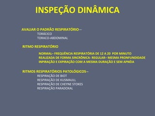 INSPEÇÃO DINÂMICA
AVALIAR O PADRÃO RESPIRATÓRIO—
TORÁCICO
TORACO-ABDOMINAL
RITMO RESPIRATÓRIO
NORMAL– FREQUÊNCIA RESPIRATÓRIA DE 12 A 20 POR MINUTO
REALIZADA DE FORMA SINCRÔNICA- REGULAR– MESMA PRONFUNDIDADE
INPIRAÇÃO E EXPIRAÇÃO COM A MESMA DURAÇÃO E SEM APNÉIA
RITMOS RESPIRATÓRIOS PATOLÓGICOS--
RESPIRAÇÃO DE BIOT
RESPIRAÇÃO DE KUSMAULL
RESPIRAÇÃO DE CHEYNE STOKES
RESPIRAÇÃO PARADOXAL
 