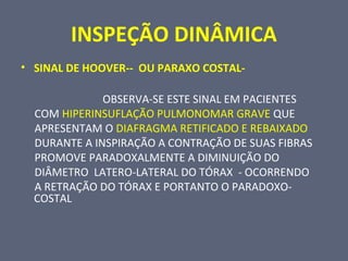 INSPEÇÃO DINÂMICA
• SINAL DE HOOVER-- OU PARAXO COSTAL-
OBSERVA-SE ESTE SINAL EM PACIENTES
COM HIPERINSUFLAÇÃO PULMONOMAR GRAVE QUE
APRESENTAM O DIAFRAGMA RETIFICADO E REBAIXADO
DURANTE A INSPIRAÇÃO A CONTRAÇÃO DE SUAS FIBRAS
PROMOVE PARADOXALMENTE A DIMINUIÇÃO DO
DIÂMETRO LATERO-LATERAL DO TÓRAX - OCORRENDO
A RETRAÇÃO DO TÓRAX E PORTANTO O PARADOXO-
COSTAL
 