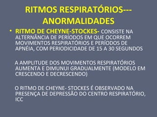 RITMOS RESPIRATÓRIOS---
ANORMALIDADES
• RITMO DE CHEYNE-STOCKES- CONSISTE NA
ALTERNÂNCIA DE PERÍODOS EM QUE OCORREM
MOVIMENTOS RESPIRATÓRIOS E PERÍODOS DE
APNÉIA, COM PERIODICIDADE DE 15 A 30 SEGUNDOS
A AMPLITUDE DOS MOVIMENTOS RESPIRATÓRIOS
AUMENTA E DIMUNUI GRADUALMENTE (MODELO EM
CRESCENDO E DECRESCENDO)
O RITMO DE CHEYNE- STOCKES É OBSERVADO NA
PRESENÇA DE DEPRESSÃO DO CENTRO RESPIRATÓRIO,
ICC
 