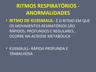 RITMOS RESPIRATÓRIOS -
ANORMALIDADES
• RITMO DE KUSSMAUL- É O RITMO EM QUE
OS MOVIMENTOS RESIRATÓRIOS SÃO
RÁPIDOS, PROFUNDOS E REGULARES ,
OCORRE NA ACIDOSE METABÓLICA
• KUSMAULL- RÁPIDA PROFUNDA E
TRABALHOSA
 