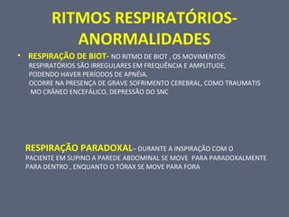 RITMOS RESPIRATÓRIOS-
ANORMALIDADES
• RESPIRAÇÃO DE BIOT- NO RITMO DE BIOT , OS MOVIMENTOS
RESPIRATÓRIOS SÃO IRREGULARES EM FREQUÊNCIA E AMPLITUDE,
PODENDO HAVER PERÍODOS DE APNÉIA.
OCORRE NA PRESENÇA DE GRAVE SOFRIMENTO CEREBRAL, COMO TRAUMATIS
MO CRÂNEO ENCEFÁLICO, DEPRESSÃO DO SNC
RESPIRAÇÃO PARADOXAL– DURANTE A INSPIRAÇÃO COM O
PACIENTE EM SUPINO A PAREDE ABDOMINAL SE MOVE PARA PARADOXALMENTE
PARA DENTRO , ENQUANTO O TÓRAX SE MOVE PARA FORA
 