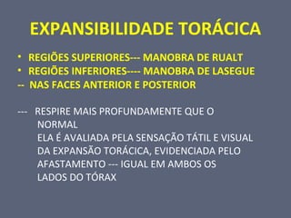 EXPANSIBILIDADE TORÁCICA
• REGIÕES SUPERIORES--- MANOBRA DE RUALT
• REGIÕES INFERIORES---- MANOBRA DE LASEGUE
-- NAS FACES ANTERIOR E POSTERIOR
--- RESPIRE MAIS PROFUNDAMENTE QUE O
NORMAL
ELA É AVALIADA PELA SENSAÇÃO TÁTIL E VISUAL
DA EXPANSÃO TORÁCICA, EVIDENCIADA PELO
AFASTAMENTO --- IGUAL EM AMBOS OS
LADOS DO TÓRAX
 