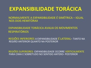 EXPANSIBILIDADE TORÁCICA
NORMALMENTE A EXPANSIBILIDADE É SIMÉTRICA – IGUAL
NOS DOIS HEMITÓRAX
EXPANSIBILIDADE TORÁCICA AVALIA OS MOVIMENTOS
RESPIRATÓRIOS
REGIÕES INFERIORES A EXPANSIBILIDADE É LATERAL– TANTO NA
REGIÃO ANTERIOR QUANTO NA POSTERIOR
REGIÕES SUPERIORES- EXPANSIBILIDADE OCORRE VERTICALMENTE
PARA CIMA E SOBRETUDO NO SENTIDO ANTERO- POSTERIOR
 