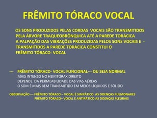 FRÊMITO TÓRACO VOCAL
OS SONS PRODUZIDOS PELAS CORDAS VOCAIS SÃO TRANSMITIDOS
PELA ÁRVORE TRAQUEOBRÔNQUICA ATÉ A PAREDE TORÁCICA
A PALPAÇÃO DAS VIBRAÇÕES PRODUZIDAS PELOS SONS VOCAIS E -
TRANSMITIDOS A PAREDE TORÁCICA CONSTITUI O
FRÊMITO TÓRACO- VOCAL
--- FRÊMITO TÓRACO- VOCAL FUNCIONAL--- OU SEJA NORMAL
MAIS INTENSO NO HEMITÓRAX DIREITO
DEPENDE DA PERMEABILIDADE DAS VIAS AÉREAS
O SOM É MAIS BEM TRANSMITIDO EM MEIOS LÍQUIDOS E SÓLIDO
OBSERVAÇÃO --- FRÊMITO TÓRACO – VOCAL É SIMPÁTICO AS DOENÇAS PULMONARES
FRÊMITO TÓRACO– VOCAL É ANTIPÁTICO AS DOENÇAS PLEURAIS
 