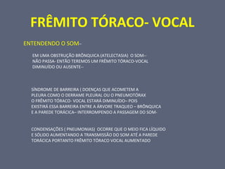 FRÊMITO TÓRACO- VOCAL
ENTENDENDO O SOM–
EM UMA OBSTRUÇÃO BRÔNQUICA (ATELECTASIA) O SOM--
NÃO PASSA- ENTÃO TEREMOS UM FRÊMITO TÓRACO-VOCAL
DIMINUÍDO OU AUSENTE--
SÍNDROME DE BARREIRA ( DOENÇAS QUE ACOMETEM A
PLEURA COMO O DERRAME PLEURAL OU O PNEUMOTÓRAX
O FRÊMITO TÓRACO- VOCAL ESTARÁ DIMINUÍDO– POIS
EXISTIRÁ ESSA BARREIRA ENTRE A ÁRVORE TRAQUEO – BRÔNQUICA
E A PAREDE TORÁCICA– INTERROMPENDO A PASSAGEM DO SOM-
CONDENSAÇÕES ( PNEUMONIAS) OCORRE QUE O MEIO FICA LÍQUIDO
E SÓLIDO AUMENTANDO A TRANSMISSÃO DO SOM ATÉ A PAREDE
TORÁCICA PORTANTO FRÊMITO TÓRACO VOCAL AUMENTADO
 