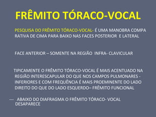 FRÊMITO TÓRACO-VOCAL
PESQUISA DO FRÊMITO TÓRACO-VOCAL- É UMA MANOBRA COMPA
RATIVA DE CIMA PARA BAIXO NAS FACES POSTERIOR E LATERAL
FACE ANTERIOR – SOMENTE NA REGIÃO INFRA- CLAVICULAR
TIPICAMENTE O FRÊMITO TÓRACO-VOCAL É MAIS ACENTUADO NA
REGIÃO INTERESCAPULAR DO QUE NOS CAMPOS PULMONARES -
INFERIORES E COM FREQUÊNCIA É MAIS PROEMINENTE DO LADO
DIREITO DO QUE DO LADO ESQUERDO– FRÊMITO FUNCIONAL
--- ABAIXO DO DIAFRAGMA O FRÊMITO TÓRACO- VOCAL
DESAPARECE
 