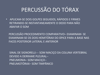 PERCUSSÃO DO TÓRAX
• APLICAM-SE DOIS GOLPES SEGUIDOS, RÁPIDOS E FIRMES
RETIRANDO-SE INSTANTANEAMENTE O DEDO PARA NÃO
ABAFAR O SOM
PERCUSSÃO PROCEDIMENTO COMPARATIVO– EXAMINAM- SE
EXAMINAM-SE OS DOIS HEMITÓRAX DO ÁPICE PARA A BASE NAS
FACES POSTERIOR LATERAL E ANTERIOR
SINAL DE SIGNORELLI--- SOM MACIÇO DA COLUNA VERTEBRAL
DEVIDO A DERRAME PLEURAL--
PNEUMONIA– SOM MACIÇO--
PNEUMOTÓRAX– SOM TIMPÂNICO
 