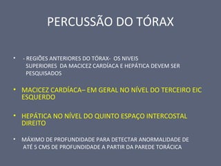 PERCUSSÃO DO TÓRAX
• - REGIÕES ANTERIORES DO TÓRAX- OS NIVEIS
SUPERIORES DA MACICEZ CARDÍACA E HEPÁTICA DEVEM SER
PESQUISADOS
• MACICEZ CARDÍACA– EM GERAL NO NÍVEL DO TERCEIRO EIC
ESQUERDO
• HEPÁTICA NO NÍVEL DO QUINTO ESPAÇO INTERCOSTAL
DIREITO
• MÁXIMO DE PROFUNDIDADE PARA DETECTAR ANORMALIDADE DE
ATÉ 5 CMS DE PROFUNDIDADE A PARTIR DA PAREDE TORÁCICA
 