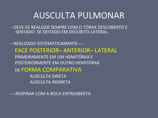 AUSCULTA PULMONAR
-- DEVE-SE REALIZAR SEMPRE COM O TÓRAX DESCOBERTO E
SENTADO- SE DEITADO EM DECÚBITO LATERAL-
---REALIZADO SISTEMATICAMENTE----
FACE POSTERIOR– ANTERIOR– LATERAL
PRIMEIRAMENTE EM UM HEMITÓRAX E
POSTERIORMENTE EM OUTRO HEMITÓRAX
DE FORMA COMPARATIVA
AUSCULTA DIRETA
AUSCULTA INDIRETA
----RESPIRAR COM A BOCA ENTREABERTA
 