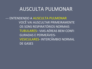 AUSCULTA PULMONAR
--- ENTENDENDO A AUSCULTA PULMONAR
VOCÊ VAI AUSCULTAR PRIMEIRAMENTE
OS SONS RESPIRATÓRIOS NORMAIS
TUBULARES– VIAS AÉREAS BEM CONFI
GURADAS E PERMEÁVEIS-
VESICULARES- INTERCÂMBIO NORMAL
DE GASES
 