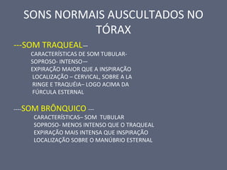 SONS NORMAIS AUSCULTADOS NO
TÓRAX
---SOM TRAQUEAL—
CARACTERÍSTICAS DE SOM TUBULAR-
SOPROSO- INTENSO—
EXPIRAÇÃO MAIOR QUE A INSPIRAÇÃO
LOCALIZAÇÃO – CERVICAL, SOBRE A LA
RINGE E TRAQUÉIA– LOGO ACIMA DA
FÚRCULA ESTERNAL
----SOM BRÔNQUICO ---
CARACTERÍSTICAS– SOM TUBULAR
SOPROSO- MENOS INTENSO QUE O TRAQUEAL
EXPIRAÇÃO MAIS INTENSA QUE INSPIRAÇÃO
LOCALIZAÇÃO SOBRE O MANÚBRIO ESTERNAL
 