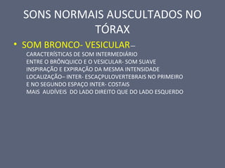 SONS NORMAIS AUSCULTADOS NO
TÓRAX
• SOM BRONCO- VESICULAR—
CARACTERÍSTICAS DE SOM INTERMEDIÁRIO
ENTRE O BRÔNQUICO E O VESICULAR- SOM SUAVE
INSPIRAÇÃO E EXPIRAÇÃO DA MESMA INTENSIDADE
LOCALIZAÇÃO– INTER- ESCAÇPULOVERTEBRAIS NO PRIMEIRO
E NO SEGUNDO ESPAÇO INTER- COSTAIS
MAIS AUDÍVEIS DO LADO DIREITO QUE DO LADO ESQUERDO
 