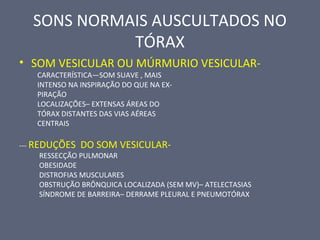 SONS NORMAIS AUSCULTADOS NO
TÓRAX
• SOM VESICULAR OU MÚRMURIO VESICULAR-
CARACTERÍSTICA—SOM SUAVE , MAIS
INTENSO NA INSPIRAÇÃO DO QUE NA EX-
PIRAÇÃO
LOCALIZAÇÕES– EXTENSAS ÁREAS DO
TÓRAX DISTANTES DAS VIAS AÉREAS
CENTRAIS
--- REDUÇÕES DO SOM VESICULAR-
RESSECÇÃO PULMONAR
OBESIDADE
DISTROFIAS MUSCULARES
OBSTRUÇÃO BRÔNQUICA LOCALIZADA (SEM MV)– ATELECTASIAS
SÍNDROME DE BARREIRA– DERRAME PLEURAL E PNEUMOTÓRAX
 