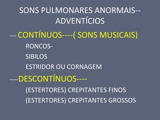 SONS PULMONARES ANORMAIS--
ADVENTÍCIOS
--- CONTÍNUOS----( SONS MUSICAIS)
RONCOS-
SIBILOS
ESTRIDOR OU CORNAGEM
----DESCONTÍNUOS----
(ESTERTORES) CREPITANTES FINOS
(ESTERTORES) CREPITANTES GROSSOS
 