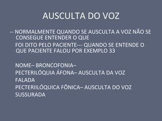 AUSCULTA DO VOZ
-- NORMALMENTE QUANDO SE AUSCULTA A VOZ NÃO SE
CONSEGUE ENTENDER O QUE
FOI DITO PELO PACIENTE--- QUANDO SE ENTENDE O
QUE PACIENTE FALOU POR EXEMPLO 33
NOME– BRONCOFONIA–
PECTERILÓQUIA ÁFONA– AUSCULTA DA VOZ
FALADA
PECTERIILÓQUICA FÔNICA– AUSCULTA DO VOZ
SUSSURADA
 