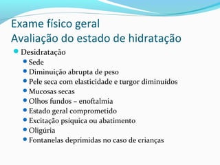Exame físico geral
Avaliação do estado de hidratação
Desidratação
Sede
Diminuição abrupta de peso
Pele seca com elasticidade e turgor diminuídos
Mucosas secas
Olhos fundos – enoftalmia
Estado geral comprometido
Excitação psíquica ou abatimento
Oligúria
Fontanelas deprimidas no caso de crianças
 