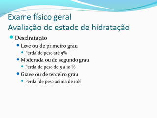 Exame físico geral
Avaliação do estado de hidratação
Desidratação
Leve ou de primeiro grau
 Perda de peso até 5%
Moderada ou de segundo grau
 Perda de peso de 5 a 10 %
Grave ou de terceiro grau
 Perda de peso acima de 10%
 