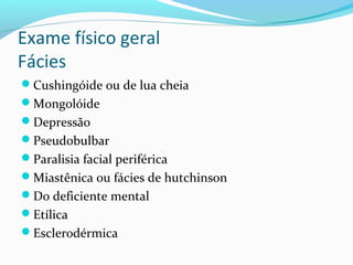Exame físico geral
Fácies
Cushingóide ou de lua cheia
Mongolóide
Depressão
Pseudobulbar
Paralisia facial periférica
Miastênica ou fácies de hutchinson
Do deficiente mental
Etílica
Esclerodérmica
 