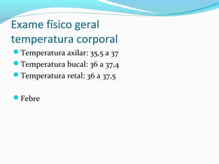 Exame físico geral
temperatura corporal
Temperatura axilar: 35,5 a 37
Temperatura bucal: 36 a 37,4
Temperatura retal: 36 a 37,5
Febre
 