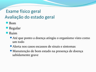 Exame físico geral
Avaliação do estado geral
Bom
Regular
Ruim
Até que ponto a doença atingiu o organismo visto como
um todo
Alerta nos casos escassos de sinais e sintomas
Manutenção de bom estado na presença de doença
sabidamente grave
 