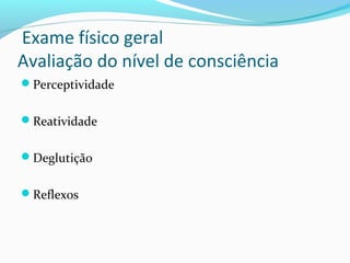 Exame físico geral
Avaliação do nível de consciência
Perceptividade
Reatividade
Deglutição
Reflexos
 