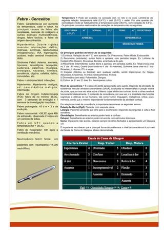 Temperatura = Pode ser avaliada na cavidade oral, no reto e na axila. Lembre-se da
seguinte relação: temperatura retal (0,4°C) > oral (0,4°C) > axilar. Por uma questao de
comodidade mede-se habitualmente a temperatura axilar (36,4°C, com variação de 0,4°C).
Os principais conceitos realcionados às variações de temperatra são os seguintes:
Febre - Conceitos
Febre: Caracteriza-se por aumento
da temperatura, calor e rubor. As
principais causas de febre são
neoplasias, doenças do colágeno e
outras doenças multisistêmicas,
drogas, febre factícia, e febre de
origem desconhecida.
Hiper t er mi a: Ocorre ri gi dez
muscular, alucinações, delírio,
midríase, arritmias, rabdomiólise
(mioglobinúria), IRA, hipercapnia,
acidose, lesão cerebral irreversível,
óbito.
Síndrome Febril: Astenia, anorexia,
hiporexia, taquisfigmia, taquipnéia,
sudorese, calafrios, mialgias,
artralgias, náuseas, vômitos,
sonolência, oligúria, cefaléia, delírio,
convulsões, etc.
Febre + síndrome febril: infecções.
Hipertermia: Hipertermia maligna,
s d . n e u r o l é p t i c a m a l i g n a ,
intermação.
Febre de Origem Indeterminada
(FOI): febre de no mínimo 38,3C,
com 3 semanas de evolução e 1
semana de investigação hospitalar.
Febre prolongada: >5 d e < 3 s de
evolução.
Febre nosocomial: >38,3C após 48h
da admissão, observada 2 vezes em
um período de 2dias.
F e b r e e m U T I : q u a n d o a
temperatura for > 38,3C.
Febre do Respirador: 48h após a
ventilação mecânica.
Neutropênico febril: febre em
pacientes com neutropenia (<1.000
neutrófilos).
Os principais padrões de febre são os seguintes:
1) Contínua: Variação de até 1˚C, sem apirexia. Ex: Pneumonia, Febre tifóide, Endocardite.
2) Recorrente (ondulante): surtos febris e apirexia, com períodos longos. Ex: Linfoma de
Hodgkin (Pel-Ebstein), Brucelose, Borrelia, arranhadura do gato.
3) Recorrente (Intermitente): surtos febris e apirexia, em períodos curtos. Ex: Terçã (nova crise
no 3˚ dia - P. vivax), Quartã (nova crise no 4˚ dia - P. malariae), Quintana (nova crise no 5˚ dia -
Ricketsia), Linfomas, ITU e sepse.
4) Irregular (Héctica ou Séptica): sem qualquer padrão, sendo Imprevisível. Ex: Sepse,
Abscessos, Empiemas, Tb miliar, Medicamentos, Fictícia.
5) Dromedária (em sela): Poliomielite, Dengue.
6) Cíclica: de 21 em 21 dias. Ex: Neutropenia cíclica.
Nível de consciência = É o grau de alerta apresentado pelo sujeito. Depende da atividade da
substância reticular ativadora ascendente (SRAA), localizada no mesencéfalo e porção rostral
da ponte, que por sua vez atua sobre o tálamo cujas aferências corticais torna o córtex cerebral
funcionante bilateralmente. O conteúdo de consciência, por sua vez, é a totalidade das funções
cognitivas e afetivas do ser humano, tais como humor, linguagem, inteligência, critica, juízo,
memória, sendo que o mesmo dependende fundamentalmente da atividade cortical.
Em relação ao nível de consciência, é importante reconhecer os seguintes termos:
Estado de Alerta (Vigil): Paciente com resposta plena.
Letargia: Paciente sonolento que olha para o examinador, responde às perguntas e volta a ﬁcar
sonolento.
Obnubilação: Semelhante ao anterior porém lento e confuso
Estupor: Semelhante ao anterior porém só acorda com estímulos dolorosos.
Coma: O paciente não acorda, estando sempre de olhos fechados e apresentando um Glasgow
! 8.
É importante reconhecer que a principal forma de avaliarmos o nível de consciência é por meio
da Escala de Coma de Glasgow, abaixo demonstrada.
 