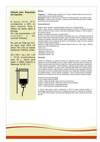Estado Nutricional
Avaliar a altura, estando o paciente descalço, ereto e com a cabeça erguida.
Avaliar o peso, estando o paciente idealmente despido e em jejum. A variação normal do
peso é de até 5% do peso corporal. Uma perda signiﬁcativa é aquela em que se perdeu >
5% do peso corporal.
Avaliar a circunferência braquial e a prega tricipital.
Procurar por sinais clínicos que indiquem desnutrição, tais como: diminuição da bola de
Bichat, aumento das proeminências ósseas, perda de massa muscular, língua lisa e sem a
presença de papilas, estomatite angular, cabelo quebradiço e em vários tons, marasmo
(paciente magro e sem a presença de edema) ou Kowashiokor (magro mas com presença
de edema devido a perda protéica).
Determinar o IMC (Índice de Massa Corporal), segundo a fórmula: IMC = peso / (altura)2,
sendo que o IMC é classiﬁcado em:
-Baixo: ! 20
-Normal: entre 20 e 25
-Sobrepeso: entre 25 e 30
-Obesidade: entre 30 e 40
-Obesidade mórbida: > 40
Hidratação
Avalia-se a hidratação do paciente através dos seguintes sinais e sintomas: Perdas
rápidas de grande quantidade de peso, turgor cutaneo diminuído (Sinal da Massa de
Pastel: ao puxar a pele e ela demora a voltar ao normal quando desidratado), elasticidade
cutânea (quanto mais elástica, menos hidratado), umidade cutanea (quanto mais áspera
a pele, menos hidratado), mucosas secas, fontanelas deprimidas (em crianças), olhos
com enoftalmia (fundos), sede excessiva, diurese diminuída, pulso acelerado e ﬁliforme,
pulso jugular diminuído, pressão arterial diminuída e com hipotensão ortostática (variação
da pressão sistólica > que 20 mmHg e diastólica > que 10 mmHg entre as posições),
alteração da consciência (com 40% de desidratação o paciente ﬁca em estado de torpor).
Evolução Clínica da Desidratação:
<10% = apenas história de perda.
10-20% = história de perda + algum sintoma ou sinal clínico.
20-30% = história de perda + sintomas ou sinais clínicos evidentes.
30-40% = história de perda + hipotensão postural.
>40% = história de perda e hipoperfusão tecidual
O líquido extra-celular (LEC) corresponde a 20% do peso corporal (calcule a
percentagem de perda de acordo com os parâmetros acima): Ex. Paciente de 70 Kg tem
14L de LEC (20% do peso), se perdeu estimadamente 30% então a perda de LEC será
de 4,2L!
Biotipos
Longilíneo = Tendência para estatura alta. A massa corporal desenvolve-se mais em
sentido vertical que em sentido horizontal.
Normolíneo = Não se observam aqui tendências mórbidas especiais. Tipo médio normal.
Brevilíneo = Estatura pouco elevada. A massa corporal desenvolve-se mais em sentido
horizontal que em sentido vertical.
Cálculo para Reposição
de Líquidos:
A á g u a t o t a l ( A T )
corresponde a 60% do
peso corporal. Para o
cálculo da perda utilize a
fórmula:
AT x Na (encontrado) = AT
( n o r m a l ) x N a
(normal=140mEq)
Ex. pcte de 70kg tem 42 L
de água total (60% do
peso). Se o Na no exame
evidenciar 155mEq, então:
AT x 155 = 42 x 140 ! AT
= 37,93 arredondamos
para 38 L. Agora para
saber o déﬁcit vejamos a
diferença: 42-38 = 4 L.
 