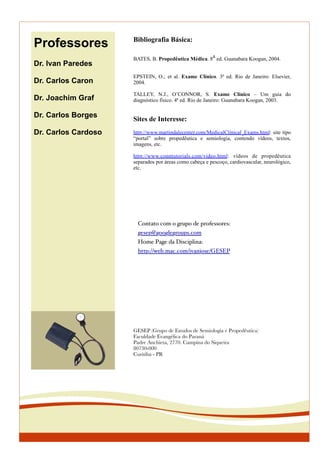 Professores
Dr. Ivan Paredes
Dr. Carlos Caron
Dr. Joachim Graf
Dr. Carlos Borges
Dr. Carlos Cardoso
Bibliografia Básica:
BATES, B. Propedêutica Médica. 8
a
ed. Guanabara Koogan, 2004.
EPSTEIN, O.; et al. Exame Clínico. 3ª ed. Rio de Janeiro: Elsevier,
2004.
TALLEY, N.J., O’CONNOR, S. Exame Clínico – Um guia do
diagnóstico físico. 4ª ed. Rio de Janeiro: Guanabara Koogan, 2003.
Sites de Interesse:
http://www.martindalecenter.com/MedicalClinical_Exams.html: site tipo
“portal” sobre propedêutica e semiologia, contendo vídeos, textos,
imagens, etc.
http://www.conntutorials.com/video.html: vídeos de propedêutica
separados por áreas como cabeça e pescoço, cardiovascular, neurológico,
etc.
GESEP (Grupo de Estudos de Semiologia e Propedêutica)
Faculdade Evangélica do Paraná
Padre Anchieta, 2770. Campina do Siqueira
80730-000
Curitiba - PR
Contato com o grupo de professores:
gesep@googlegroups.com
Home Page da Disciplina:
http://web.mac.com/ivanjose/GESEP
 