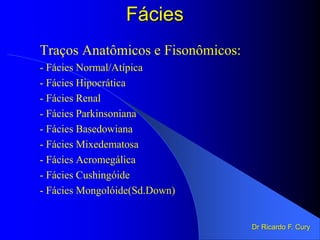 Traços Anatômicos e Fisonômicos:
- Fácies Normal/Atípica
- Fácies Hipocrática
- Fácies Renal
- Fácies Parkinsoniana
- Fácies Basedowiana
- Fácies Mixedematosa
- Fácies Acromegálica
- Fácies Cushingóide
- Fácies Mongolóide(Sd.Down)
Dr Ricardo F. Cury
Fácies
 