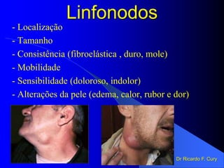 Linfonodos
- Localização
- Tamanho
- Consistência (fibroelástica , duro, mole)
- Mobilidade
- Sensibilidade (doloroso, indolor)
- Alterações da pele (edema, calor, rubor e dor)
Dr Ricardo F. Cury
 