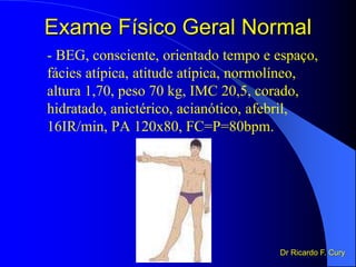 Exame Físico Geral Normal
- BEG, consciente, orientado tempo e espaço,
fácies atípica, atitude atípica, normolíneo,
altura 1,70, peso 70 kg, IMC 20,5, corado,
hidratado, anictérico, acianótico, afebril,
16IR/min, PA 120x80, FC=P=80bpm.
Dr Ricardo F. Cury
 