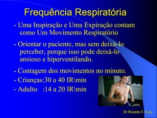 Frequência Respiratória
- Uma Inspiração e Uma Expiração contam
como Um Movimento Respiratório
- Orientar o paciente, mas sem deixá-lo
perceber, porque isso pode deixá-lo
ansioso e hiperventilando.
- Contagem dos movimentos no minuto.
- Crianças:30 a 40 IRmin
- Adulto :14 a 20 IRmin
Dr Ricardo F. Cury
 