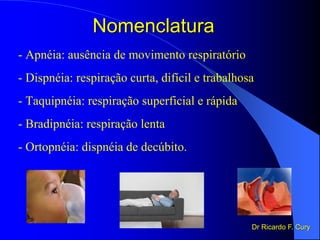Nomenclatura
- Apnéia: ausência de movimento respiratório
- Dispnéia: respiração curta, difícil e trabalhosa
- Taquipnéia: respiração superficial e rápida
- Bradipnéia: respiração lenta
- Ortopnéia: dispnéia de decúbito.
Dr Ricardo F. Cury
 