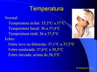 Temperatura
Normal:
Temperatura axilar: 35,5°C a 37°C
Temperatura bucal: 36 a 37,4°C
Temperatura retal: 36 a 37,5°C
Febre:
Febre leve ou febrícula: 37,1°C a 37,5°C
Febre moderada: 37,6°C a 38,5°C
Febre elevada: acima de 38,5°C
Dr Ricardo F. Cury
 