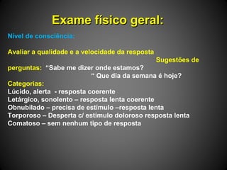 Exame físico geral:Exame físico geral:
Nível de consciência:
Avaliar a qualidade e a velocidade da resposta
Sugestões de
perguntas: “Sabe me dizer onde estamos?
“ Que dia da semana é hoje?
Categorias:
Lúcido, alerta - resposta coerente
Letárgico, sonolento – resposta lenta coerente
Obnubilado – precisa de estímulo –resposta lenta
Torporoso – Desperta c/ estímulo doloroso resposta lenta
Comatoso – sem nenhum tipo de resposta
 