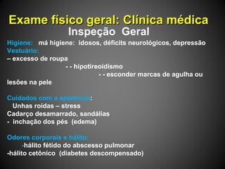 Exame físico geral: Clínica médicaExame físico geral: Clínica médica
Inspeção Geral
Higiene: má higiene: idosos, déficits neurológicos, depressão
Vestuário:
– excesso de roupa
- - hipotireoidismo
- - esconder marcas de agulha ou
lesões na pele
Cuidados com a aparência:
Unhas roídas – stress
Cadarço desamarrado, sandálias
- inchação dos pés (edema)
Odores corporais e hálito:
-hálito fétido do abscesso pulmonar
-hálito cetônico (diabetes descompensado)
 