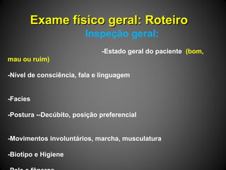 Exame físico geral: RoteiroExame físico geral: Roteiro
Inspeção geral:
-Estado geral do paciente (bom,
mau ou ruim)
-Nível de consciência, fala e linguagem
-Facies
-Postura --Decúbito, posição preferencial
-Movimentos involuntários, marcha, musculatura
-Biotipo e Higiene
 