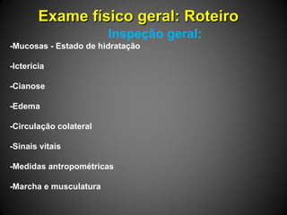 Exame físico geral: RoteiroExame físico geral: Roteiro
Inspeção geral:
-Mucosas - Estado de hidratação
-Icterícia
-Cianose
-Edema
-Circulação colateral
-Sinais vitais
-Medidas antropométricas
-Marcha e musculatura
 