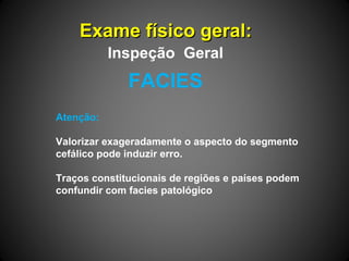 Exame físico geral:Exame físico geral:
Atenção:
Valorizar exageradamente o aspecto do segmento
cefálico pode induzir erro.
Traços constitucionais de regiões e países podem
confundir com facies patológico
FACIES
Inspeção Geral
 