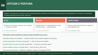 06
ATITUDE E POSTURA
Atitude é a posição que o paciente assume espontaneamente, podendo ser ativa (voluntária), passiva (incapacidade de se mover) ou compulsória
(imposta pela doença para aliviar sintomas).
ATIVA
Paciente se movimenta livremente, sem limitações
— compatível com BEG
Ex: Saúde ou doença leve
PASSIVA
Paciente imóvel, sem capacidade de se mover
voluntariamente — indica gravidade
Ex: Coma, paralisia, MEG
COMPULSÓRIA
Posição assumida para aliviar dor ou dispneia —
valor diagnóstico alto
Ex: Ver exemplos abaixo
POSTURAS COMPULSÓRIAS DE MAIOR VALOR DIAGNÓSTICO (Porto):
Ortopneia: Dispneia em decúbito → melhora sentado. Insuf. cardíaca congestiva, asma grave
Posição genupeitoral: "De prece maometana" — alivio de derrame pericárdico
Decúbito lateral com pernas fletidas: Posição fetal — peritonite, pancreatite aguda
Posição antálgica lombar: Inclinação lateral — hérnia de disco, cólica renal
Agachamento (squatting): Cardiopatias congênitas cianóticas (Tetralogia de Fallot)
Porto: A atitude compulsória é um sinal semiológico valioso — sempre perguntar se a posição melhora ou piora a dor/dispneia.
 