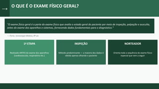 →
O QUE É O EXAME FÍSICO GERAL?
"O exame físico geral é a parte do exame físico que avalia o estado geral do paciente por meio de inspeção, palpação e ausculta,
antes do exame dos aparelhos e sistemas, fornecendo dados fundamentais para o diagnóstico."
— Porto, Semiologia Médica, 8ª ed.
1ª ETAPA
Realizado ANTES do exame dos aparelhos
(cardiovascular, respiratório etc.)
INSPEÇÃO
Método predominante — a maioria dos dados é
obtida apenas olhando o paciente
NORTEADOR
Orienta toda a sequência do exame físico
especial que vem a seguir
 