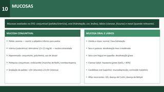 10
MUCOSAS
Mucosas avaliadas no EFG: conjuntival (palidez/icterícia), oral (hidratação, cor, lesões), lábios (cianose, fissuras) e nasal (quando relevante).
MUCOSA CONJUNTIVAL
▸ Pálida: anemia — evertir a pálpebra inferior para avaliar
▸ Ictérica (subictérica): bilirrubina 1,5–2,5 mg/dL — esclera amarelada
▸ Hiperemiada: conjuntivite, policitemia, uso de álcool
▸ Petéquias conjuntivais: endocardite (manchas de Roth), trombocitopenia
▸ Gradação da palidez: +/4+ (discreto) a 4+/4+ (intensa)
MUCOSA ORAL E LÁBIOS
▸ Úmida e rósea: normal / boa hidratação
▸ Seca e pastosa: desidratação leve a moderada
▸ Seca com língua em papelão: desidratação grave
▸ Cianose labial: hipoxemia grave (SatO₂ < 85%)
▸ Candidíase oral (sapinho): imunodepressão, corticoide inalatório
▸ Aftas recorrentes: LES, doença de Crohn, doença de Behçet
 