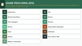 📋
EXAME FÍSICO GERAL (EFG)
OBS: Não existe um rígido sequenciamento para avaliar os componentes do exame físico geral. Em muitos pacientes são suas próprias condições clínicas
que vão estabelecer a sequência a ser seguida.
01 Estado Geral
02 Nível de Consciência
03 Fala e linguagem
04 Marcha
05 Fácies
06 Marcha
07 Biótipo / Constituição
08 Pele
09 Fâneros
10 Mucosas
11 Tecido Celular Subcutâneo
12 Linfonodos
13 Peso / Altura / IMC
 