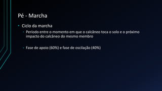Pé - Marcha
• Ciclo da marcha
• Período entre o momento em que o calcâneo toca o solo e o próximo
impacto do calcâneo do mesmo membro
• Fase de apoio (60%) e fase de oscilação (40%)
 