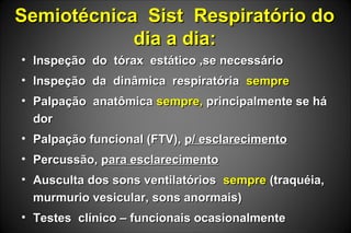 Semiotécnica Sist Respiratório doSemiotécnica Sist Respiratório do
dia a dia:dia a dia:
• Inspeção do tórax estático ,se necessárioInspeção do tórax estático ,se necessário
• Inspeção da dinâmica respiratóriaInspeção da dinâmica respiratória sempresempre
• Palpação anatômicaPalpação anatômica sempre,sempre, principalmente se háprincipalmente se há
dordor
• Palpação funcional (FTV),Palpação funcional (FTV), p/ esclarecimentop/ esclarecimento
• Percussão,Percussão, para esclarecimentopara esclarecimento
• Ausculta dos sons ventilatóriosAusculta dos sons ventilatórios sempresempre (traquéia,(traquéia,
murmurio vesicular, sons anormais)murmurio vesicular, sons anormais)
• Testes clínico – funcionais ocasionalmenteTestes clínico – funcionais ocasionalmente
 